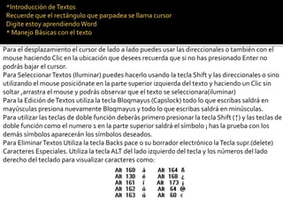 *Introducción de Textos 
Recuerde que el rectángulo que parpadea se llama cursor 
Digite estoy aprendiendo Word 
* Manejo Básicas con el texto 
Para el desplazamiento el cursor de lado a lado puedes usar las direccionales o también con el 
mouse haciendo Clic en la ubicación que desees recuerda que si no has presionado Enter no 
podrás bajar el cursor. 
Para Seleccionar Textos (Iluminar) puedes hacerlo usando la tecla Shift y las direccionales o sino 
utilizando el mouse posiciónate en la parte superior izquierda del texto y haciendo un Clic sin 
soltar ,arrastra el mouse y podrás observar que el texto se seleccionara(iluminar) 
Para la Edición de Textos utiliza la tecla Bloqmayus (Capslock) todo lo que escribas saldrá en 
mayúsculas presiona nuevamente Bloqmayus y todo lo que escribas saldrá en minúsculas. 
Para utilizar las teclas de doble función deberás primero presionar la tecla Shift (↑) y las teclas de 
doble función como el numero 1 en la parte superior saldrá el símbolo ¡ has la prueba con los 
demás símbolos aparecerán los símbolos deseados. 
Para Eliminar Textos Utiliza la tecla Backs pace o su borrador electrónico la Tecla supr.(delete) 
Caracteres Especiales. Utiliza la tecla ALT del lado izquierdo del tecla y los números del lado 
derecho del teclado para visualizar caracteres como: 
 