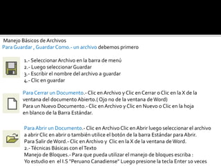 Manejo Básicos de Archivos 
Para Guardar , Guardar Como.- un archivo debemos primero 
1.- Seleccionar Archivo en la barra de menú 
2.- Luego seleccionar Guardar 
3.- Escribir el nombre del archivo a guardar 
4.- Clic en guardar 
Para Cerrar un Documento.- Clic en Archivo y Clic en Cerrar o Clic en la X de la 
ventana del documento Abierto.( Ojo no de la ventana de Word) 
Para un Nuevo Documento.- Clic en Archivo y Clic en Nuevo o Clic en la hoja 
en blanco de la Barra Estándar. 
Para Abrir un Documento.- Clic en Archivo Clic en Abrir luego seleccionar el archivo 
a abrir Clic en abrir o también utilice el botón de la barra Estándar para Abrir. 
Para Salir de Word.- Clic en Archivo y Clic en la X de la ventana de Word. 
2.-Técnicas Básicas con el Texto 
Manejo de Bloques.- Para que pueda utilizar el manejo de bloques escriba : 
Yo estudio en el I.S "Peruano Canadiense" Luego presione la tecla Enter 10 veces 
 