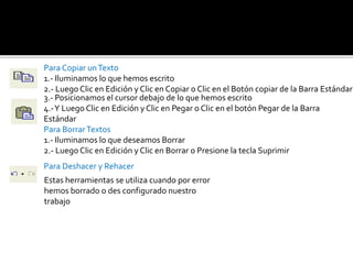 Para Copiar un Texto 
1.- Iluminamos lo que hemos escrito 
2.- Luego Clic en Edición y Clic en Copiar o Clic en el Botón copiar de la Barra Estándar 
3.- Posicionamos el cursor debajo de lo que hemos escrito 
4.-Y Luego Clic en Edición y Clic en Pegar o Clic en el botón Pegar de la Barra 
Estándar 
Para Borrar Textos 
1.- Iluminamos lo que deseamos Borrar 
2.- Luego Clic en Edición y Clic en Borrar o Presione la tecla Suprimir 
Para Deshacer y Rehacer 
Estas herramientas se utiliza cuando por error 
hemos borrado o des configurado nuestro 
trabajo 
 