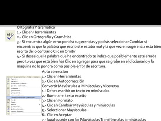 Ortografía Y Gramática 
1.- Clic en Herramientas 
2.- Clic en Ortografía y Gramática 
3.- Si encuentra algún error pondrá sugerencias y podrás seleccionar Cambiar si 
encuentras que la palabra que escribiste estaba mal y la que vez en sugerencia esta bien 
escrita de lo contrario Clic en Omitir 
4.- Si desee que la palabra que ha encontrado te indica que posiblemente este errada 
pero tu vez que esta bien has Clic en agregar para que se grabe en el diccionario y la 
maquina no lo pondrá como posible error de escritura. 
Auto corrección 
1.- Clic en Herramientas 
2.- Clic en Autocorrección 
Convertir Mayúsculas a Minúsculas y Viceversa 
1.- Debes escribir un texto en minúsculas 
2.- Iluminar el texto escrito 
3.- Clic en Formato 
4.- Clic en Cambiar Mayúsculas y minúsculas 
5.- Seleccionar Mayúsculas 
6.- Clic en Aceptar 
7.- Igual sucede con las Mayúsculas Transfórmalas a minúsculas 
 