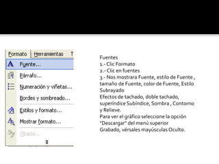Fuentes 
1.- Clic Formato 
2.- Clic en fuentes 
3.- Nos mostrara Fuente, estilo de Fuente , 
tamaño de Fuente, color de Fuente, Estilo 
Subrayado 
Efectos de tachado, doble tachado, 
superíndice Subíndice, Sombra , Contorno 
y Relieve. 
Para ver el gráfico seleccione la opción 
"Descargar" del menú superior 
Grabado, vérsales mayúsculas Oculto. 
 