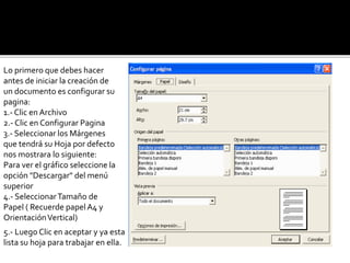 Lo primero que debes hacer 
antes de iniciar la creación de 
un documento es configurar su 
pagina: 
1.- Clic en Archivo 
2.- Clic en Configurar Pagina 
3.- Seleccionar los Márgenes 
que tendrá su Hoja por defecto 
nos mostrara lo siguiente: 
Para ver el gráfico seleccione la 
opción "Descargar" del menú 
superior 
4.- Seleccionar Tamaño de 
Papel ( Recuerde papel A4 y 
Orientación Vertical) 
5.- Luego Clic en aceptar y ya esta 
lista su hoja para trabajar en ella. 
 