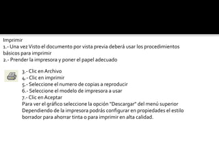 Imprimir 
1.- Una vez Visto el documento por vista previa deberá usar los procedimientos 
básicos para imprimir 
2.- Prender la impresora y poner el papel adecuado 
3.- Clic en Archivo 
4.- Clic en imprimir 
5.- Seleccione el numero de copias a reproducir 
6.- Seleccione el modelo de impresora a usar 
7.- Clic en Aceptar 
Para ver el gráfico seleccione la opción "Descargar" del menú superior 
Dependiendo de la impresora podrás configurar en propiedades el estilo 
borrador para ahorrar tinta o para imprimir en alta calidad. 
 
