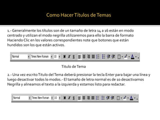 Como Hacer Títulos de Temas 
1.- Generalmente los títulos son de un tamaño de letra 14 a 16 están en modo 
centrado y utilizan el modo negrilla utilizaremos para ello la barra de formato 
Haciendo Clic en los valores correspondientes note que botones que están 
hundidos son los que están activos. 
Titulo de Tema 
2.- Una vez escrito Titulo del Tema deberá presionar la tecla Enter para bajar una línea y 
luego desactivar todos lo modos.- El tamaño de letra normal es de 10 desactivamos 
Negrilla y alineamos el texto a la izquierda y estamos listo para redactar. 
 