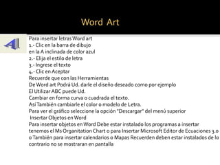 Word Art 
Para insertar letras Word art 
1.- Clic en la barra de dibujo 
en la A inclinada de color azul 
2.- Elija el estilo de letra 
3.- Ingrese el texto 
4.- Clic en Aceptar 
Recuerde que con las Herramientas 
De Word art Podrá Ud. darle el diseño deseado como por ejemplo 
El Utilizar ABC puede Ud. 
Cambiar en forma curva o cuadrada el texto. 
Así También cambiarle el color o modelo de Letra. 
Para ver el gráfico seleccione la opción "Descargar" del menú superior 
Insertar Objetos en Word 
Para insertar objetos en Word Debe estar instalado los programas a insertar 
tenemos el Ms Organitation Chart o para Insertar Microsoft Editor de Ecuaciones 3.0 
o También para insertar calendarios o Mapas Recuerden deben estar instalados de lo 
contrario no se mostraran en pantalla 
 