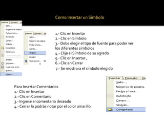Como Insertar un Símbolo 
1.- Clic en Insertar 
2.- Clic en Símbolo 
3.- Debe elegir el tipo de fuente para poder ver 
los diferentes símbolos 
4.- Elija el Símbolo de su agrado 
5.- Clic en Insertar , 
6.- Clic en Cerrar 
7.- Se mostrara el símbolo elegido 
Para Insertar Comentarios 
1.- Clic en Insertar 
2.- Clic en Comentario 
3.- Ingrese el comentario deseado 
4.- Cerrar lo podrás notar por el color amarillo 
 