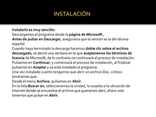INSTALACIÓN 
Instalarlo es muy sencillo: 
Descargamos el programa desde la página de Microsoft . 
Antes de pulsar en Descargar, aseguraros que la versión es la del idioma 
español. 
Cuando haya terminado la descarga hacemos doble clic sobre el archivo 
descargado, se abrirá una ventana en la que aceptaremos los términos de 
licencia de Microsoft, de lo contrario no continuará el proceso de instalación. 
Pulsamos en Continuar, y comenzará el proceso de instalación, al finalizar 
pulsamos en Aceptar y ya está instalado el programa. 
Una vez instalado cuanto tengamos que abrir un archivo Doc. o Docx 
tendremos que: 
Desde el menú Archivo, pulsamos en Abrir. 
En la lista Buscar en, seleccionamos la unidad, la carpeta o la ubicación de 
Internet donde se encuentre el archivo que queramos abrir, ahora solo 
tenemos que pulsar en Abrir. 
 