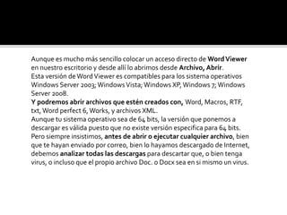 Aunque es mucho más sencillo colocar un acceso directo de Word Viewer 
en nuestro escritorio y desde allí lo abrimos desde Archivo, Abrir. 
Esta versión de Word Viewer es compatibles para los sistema operativos 
Windows Server 2003; Windows Vista; Windows XP, Windows 7; Windows 
Server 2008. 
Y podremos abrir archivos que estén creados con, Word, Macros, RTF, 
txt, Word perfect 6, Works, y archivos XML. 
Aunque tu sistema operativo sea de 64 bits, la versión que ponemos a 
descargar es válida puesto que no existe versión especifica para 64 bits. 
Pero siempre insistimos, antes de abrir o ejecutar cualquier archivo, bien 
que te hayan enviado por correo, bien lo hayamos descargado de Internet, 
debemos analizar todas las descargas para descartar que, o bien tenga 
virus, o incluso que el propio archivo Doc. o Docx sea en si mismo un virus. 
 