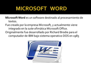 Microsoft Word es un software destinado al procesamiento de 
textos. 
Fue creado por la empresa Microsoft, y actualmente viene 
integrado en la suite ofimática Microsoft Office. 
Originalmente fue desarrollado por Richard Brodie para el 
computador de IBM bajo sistema operativo DOS en 1983 
 