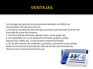 VENTAJAS 
Las ventajas que generan el procesamiento de datos con Word, son 
innumerables, las más comunes son: 
1.-Facilita la visualización del texto que se procesa, permitiendo así tener una 
clara idea de lo que será impreso. 
2.-Facilita la Edición del texto, agregar texto, cortar, pegar, etc. 
3.-Es compatible con un sin número de formatos, gráficos, estilos, 
tabulaciones, tablas, etc. Lo que lo hace sumamente flexible. 
4.-El uso del corrector de ortografía y gramática, permite al usuario aclarar 
dudas al momento de transcripción, además de otras herramientas de 
idiomas como sinónimos/antónimos, etc. 
 