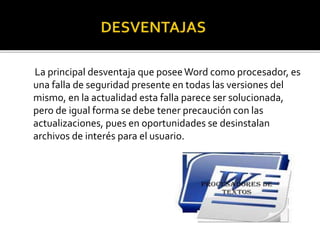 La principal desventaja que posee Word como procesador, es 
una falla de seguridad presente en todas las versiones del 
mismo, en la actualidad esta falla parece ser solucionada, 
pero de igual forma se debe tener precaución con las 
actualizaciones, pues en oportunidades se desinstalan 
archivos de interés para el usuario. 
 