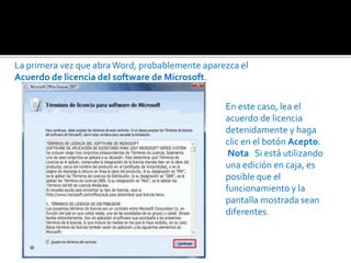 La primera vez que abra Word, probablemente aparezca el 
Acuerdo de licencia del software de Microsoft. 
En este caso, lea el 
acuerdo de licencia 
detenidamente y haga 
clic en el botón Acepto. 
Nota Si está utilizando 
una edición en caja, es 
posible que el 
funcionamiento y la 
pantalla mostrada sean 
diferentes. 
 