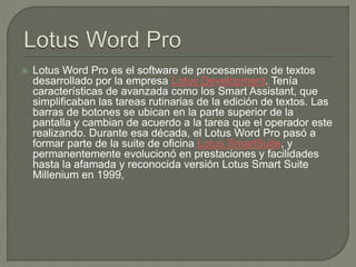 Lotus Word Pro es el software de procesamiento de textos 
desarrollado por la empresa Lotus Development. Tenía 
caracter...
