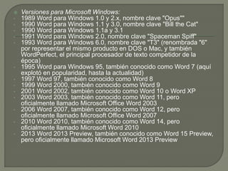  Versiones para Microsoft Windows: 
• 1989 Word para Windows 1.0 y 2.x, nombre clave "Opus"" 
• 1990 Word para Windows 1.1 y 3.0, nombre clave "Bill the Cat" 
• 1990 Word para Windows 1.1a y 3.1 
• 1991 Word para Windows 2.0, nombre clave "Spaceman Spiff" 
• 1993 Word para Windows 6.0, nombre clave "T3" (renombrada "6" 
por representar el mismo producto en DOS o Mac, y también 
WordPerfect, el principal procesador de texto competidor de la 
época) 
• 1995 Word para Windows 95, también conocido como Word 7 (aquí 
explotó en popularidad, hasta la actualidad) 
• 1997 Word 97, también conocido como Word 8 
• 1999 Word 2000, también conocido como Word 9 
• 2001 Word 2002, también conocido como Word 10 o Word XP 
• 2003 Word 2003, también conocido como Word 11, pero 
oficialmente llamado Microsoft Office Word 2003 
• 2006 Word 2007, también conocido como Word 12, pero 
oficialmente llamado Microsoft Office Word 2007 
• 2010 Word 2010, también conocido como Word 14, pero 
oficialmente llamado Microsoft Word 2010 
• 2013 Word 2013 Preview, también conocido como Word 15 Preview, 
pero oficialmente llamado Microsoft Word 2013 Preview 
 