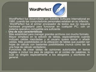 • WordPerfect fue desarrollado por Satellite Software International en 
1980, cuando las computadoras personales estaban en su infancia. 
• WordPerfect fue el primer procesador de textos que no requería 
hardware propietario para funcionar en cualquier PC; con un 
sistema operativo compatible era suficiente. 
 Una de sus características 
• Más estabilidad para manejar grandes archivos con mucho formato. 
• Mayor simpleza en la edición de tablas, especialmente cuando 
incluyen celdas mezcladas y el usuario quiere borrar o añadir 
celdas. Más posibilidades en la utilización de tablas que pueden ser 
hojas de cálculo con bastantes posibilidades (nunca como las de 
una hoja de cálculo verdadera). 
• Funciones de crear tablas de opiniones autorizadas en textos 
legales e incluir los pies de páginas en el conteo de palabras, lo 
cual va dirigido especialmente a los abogados y escritores en 
general. 
 