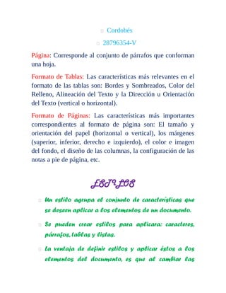  Cordobés 
 28796354-V 
Página: Corresponde al conjunto de párrafos que conforman 
una hoja. 
Formato de Tablas: Las características más relevantes en el 
formato de las tablas son: Bordes y Sombreados, Color del 
Relleno, Alineación del Texto y la Dirección u Orientación 
del Texto (vertical o horizontal). 
Formato de Páginas: Las características más importantes 
correspondientes al formato de página son: El tamaño y 
orientación del papel (horizontal o vertical), los márgenes 
(superior, inferior, derecho e izquierdo), el color e imagen 
del fondo, el diseño de las columnas, la configuración de las 
notas a pie de página, etc. 
ESTILOS 
 Un estilo agrupa el conjunto de características que 
se deseen aplicar a los elementos de un documento. 
 Se pueden crear estilos para aplicara: caracteres, 
párrafos, tablas y listas. 
 La ventaja de definir estilos y aplicar éstos a los 
elementos del documento, es que al cambiar las 
 
