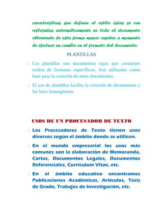 características que definen el estilo éstas se ven 
reflejadas automáticamente en todo el documento 
obteniendo de esta forma mayor rapidez a momento 
de efectuar un cambio en el formato del documento. 
PLANTILLAS 
 Las plantillas son documentos tipos que contienen 
estilos de formatos específicos. Son utilizadas como 
base para la creación de otros documentos. 
 El uso de plantillas facilita la creación de documentos y 
los hace homogéneos. 
USOS DE UN PROCESADOR DE TEXTO 
 Los Procesadores de Texto tienen usos 
diversos según el ámbito donde se utilicen. 
 En el mundo empresarial los usos más 
comunes son la elaboración de Memoranda, 
Cartas, Documentos Legales, Documentos 
Referenciales, Curriculum Vitae, etc. 
 En el ámbito educativo encontramos 
Publicaciones Académicas, Artículos, Tesis 
de Grado, Trabajos de Investigación, etc. 
 