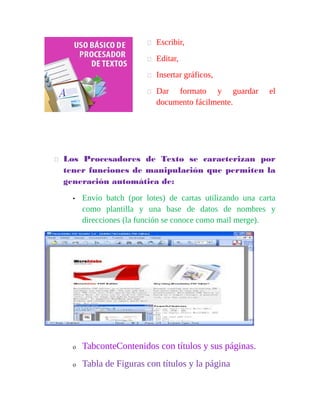  Escribir, 
 Editar, 
 Insertar gráficos, 
 Dar formato y guardar el 
documento fácilmente. 
 Los Procesadores de Texto se caracterizan por 
tener funciones de manipulación que permiten la 
generación automática de: 
• Envío batch (por lotes) de cartas utilizando una carta 
como plantilla y una base de datos de nombres y 
direcciones (la función se conoce como mail merge). 
o TabconteContenidos con títulos y sus páginas. 
o Tabla de Figuras con títulos y la página 
 