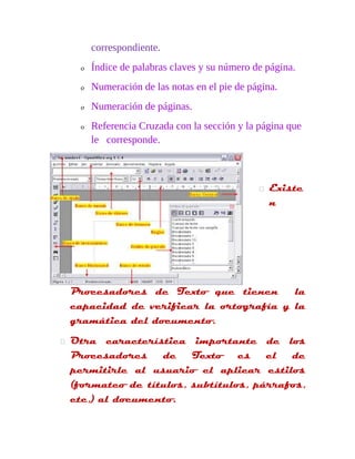 correspondiente. 
o Índice de palabras claves y su número de página. 
o Numeración de las notas en el pie de página. 
o Numeración de páginas. 
o Referencia Cruzada con la sección y la página que 
le corresponde. 
 Existe 
n 
Procesadores de Texto que tienen la 
capacidad de verificar la ortografía y la 
gramática del documento. 
 Otra característica importante de los 
Procesadores de Texto es el de 
permitirle al usuario el aplicar estilos 
(formateo de títulos, subtítulos, párrafos, 
etc,) al documento. 
 