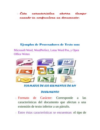  Esta característica ahorra tiempo 
cuando se confecciona un documento. 
Ejemplos de Procesadores de Texto son: 
Microsoft Word, WordPerfect, Lotus Word Pro, y Open 
Office Writer. 
FORMATOS DE LOS ELEMENTOS DE UN 
DOCUMENTO 
 Formato de Carácter: Corresponde a las 
características del documento que afectan a una 
extensión de texto inferior a un párrafo. 
 Entre éstas características se encuentran: el tipo de 
 