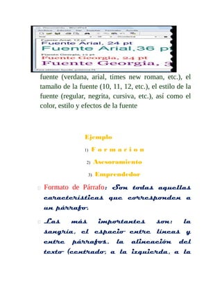 fuente (verdana, arial, times new roman, etc.), el 
tamaño de la fuente (10, 11, 12, etc.), el estilo de la 
fuente (regular, negrita, cursiva, etc.), así como el 
color, estilo y efectos de la fuente 
Ejemplo 
1) F o r m a c i o n 
2) Asesoramiento 
3) Emprendedor 
 Formato de Párrafo: Son todas aquellas 
características que corresponden a 
un párrafo. 
 Las más importantes son: la 
sangría, el espacio entre líneas y 
entre párrafos, la alineación del 
texto (centrado, a la izquierda, a la 
 