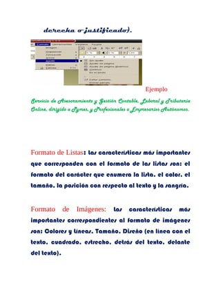 derecha o justificado). 
Ejemplo 
Servicio de Asesoramiento y Gestión Contable, Laboral y Tributaria 
Online, dirigido a Pymes, y Profesionales o Empresarios Autónomos. 
Formato de Listas: Las características más importantes 
que corresponden con el formato de las listas son: el 
formato del carácter que enumera la lista, el color, el 
tamaño, la posición con respecto al texto y la sangría. 
Formato de Imágenes: Las características más 
importantes correspondientes al formato de imágenes 
son: Colores y Líneas, Tamaño, Diseño (en línea con el 
texto, cuadrado, estrecho, detrás del texto, delante 
del texto). 
 