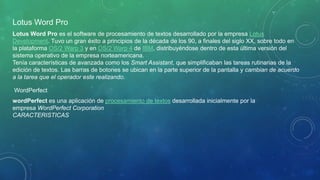 Lotus Word Pro
Lotus Word Pro es el software de procesamiento de textos desarrollado por la empresa Lotus
Development. Tuvo un gran éxito a principios de la década de los 90, a finales del siglo XX, sobre todo en
la plataforma OS/2 Warp 3 y en OS/2 Warp 4 de IBM, distribuyéndose dentro de esta última versión del
sistema operativo de la empresa norteamericana.
Tenía características de avanzada como los Smart Assistant, que simplificaban las tareas rutinarias de la
edición de textos. Las barras de botones se ubican en la parte superior de la pantalla y cambian de acuerdo
a la tarea que el operador este realizando.
WordPerfect
wordPerfect es una aplicación de procesamiento de textos desarrollada inicialmente por la
empresa WordPerfect Corporation
CARACTERISTICAS
 