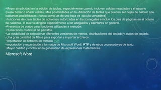 •Mayor simplicidad en la edición de tablas, especialmente cuando incluyen celdas mezcladas y el usuario
quiere borrar o añadir celdas. Más posibilidades en la utilización de tablas que pueden ser hojas de cálculo con
bastantes posibilidades (nunca como las de una hoja de cálculo verdadera)
•Funciones de crear tablas de opiniones autorizadas en textos legales e incluir los pies de páginas en el conteo
de palabras, lo cual va dirigido especialmente a los abogados y escritores en general.
•Presencia de atajos para funciones utilizadas a menudo.
•Numeración multinivel de párrafos.
•La posibilidad de seleccionar diferentes versiones de menús, distribuciones del teclado y atajos de teclado.
•Una gran cantidad de filtros para exportar e importar archivos.
•Importación de ficheros en formato PDF.
•Importación y exportación a formatos de Microsoft Word, RTF y de otros procesadores de texto.
•Mayor calidad y control en la generación de expresiones matemáticas.
Microsoft Word
 