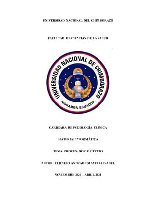 UNIVERSIDAD NACIONAL DEL CHIMBORAZO
FACULTAD DE CIENCIAS DE LA SALUD
CARREARA DE PSICOLOGÍA CLÍNICA
MATERIA: INFORMÁTICA
TEMA: PROCESADOR DE TEXTO
AUTOR: CORNEJO ANDRADE MAYERLI ISABEL
NOVIEMBRE 2020 – ABRIL 2021
 