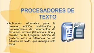 • Aplicación informática para la
creación, edición, modificación y
procesamiento de documentos de
texto con formato (tal como el tipo y
tamaño de la tipografía, adición de
gráficos, etc.), a diferencia de los
editores de texto, que manejan solo
texto.
 