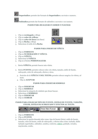 Superíndice: permite dar formato de Superíndice a un texto o numero.


       Subíndice:permite dar formato de subindice a un texto o un numero.
                  PASOS PARA REALIZAR CUADROS Y FLECHAS




1.    Clip en rectángulo y dibuje
2.    Clip en color de relleno
3.    Clip en color de línea (sin línea)
4.    Clip en flecha y dibuje
5.    Seleccione el estilo de la flecha

                          PASOS PARA INSERTAR VIÑETA
1.    Clip en FORMATO
2.    Clip en NUMERACIÓN Y VIÑETA
3.    Clip en VIÑETA
4.    Seleccione la VIÑETA
5.    Clip en el botón PERSONALIZAR:

1.    Botón VIÑETA: permite buscar más viñeta.

2. Botón FUENTE: permite colocar color a la viñeta, tamaño, estilo de fuente,
   subrayado, color de subrayado, efectos y otros.
     3. Posición de la VIÑETA Y DEL TEXTO: permite colocar sangría a la viñeta y al
        texto.
     4. Clip en ACEPTAR
                         PASOS PARA INSERTAR SIMBOLO
1.    Clip en INSERTAR
2.    Clip en SIMBOLO
3.    Seleccione la categoría de símbolo que desee buscar.
4.    Seleccione el SIMBOLO
5.    Clip en INSERTAR
6.    Clip en CERRAR

PASOS PARA COLOCAR TIPO DE FUENTE, ESTILO DE FUENTE, TAMAÑO,
       COLOR, ESTILO DE SUBRAYADO Y EFECTOS AL TEXTO.




1. Clip en FORMATO
2. Clip en FUENTE
3. Seleccione la opción deseada tales como: tipo de fuente (letra), estilo de fuente,
   tamaño, color de fuente, estilo de subrayado, y efectos tales como: tachado, doble
   tachado superíndice, subíndice, sombra, contorno, relieve, grabado, versales,
   mayúsculas, oculto.
 