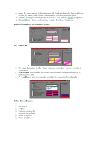 9. Ajuste del texto: permite definir la imagen, EJ: Cuadrado, Estrecho, Detrás del texto,
     Delante del texto, Arriba y abajo, Transparente, Modificar puntos de ajuste.
 10. Formato de imagen: permite definir el color de la línea, tamaño, diseño, imagen ect.
 11. Clip en Colores y líneas _ relleno color _ efectos de relleno_ línea color:

Seleccione el estilo deseado teles como:




DEGRADADO:




                  1.
 2. Un color: Seleccione el color y luego establezca entre claro y oscuro y su estilo de
    4sombreado
 3. Dos colores: seleccione los dos colores y establezca su estilo de sombreado y su
    estilo de sombreado
 4. Preestablecer: seleccione su color prestablecido. y su estilo de sombreado




Estilo de sombreado:
 1.
 2.   Horizontal
 3.   Vertical
 4.   Diagonal hacia arriba
 5.   Diagonal hacia abajo
 6.   Desde la esquina
 7.   Desde el centro
 