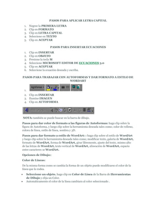 PASOS PARA APLICAR LETRA CAPITAL
     1.   Negree la PRIMERA LETRA
     2.   Clip en FORMATO
     3.   Clip en LETRA CAPITAL
     4.   Seleccione en TEXTO
     5.   Clip en ACEPTAR

                         PASOS PARA INSERTAR ECUACIONES
     1.   Clip en INSERTAR
     2.   Clip en OBJETO
     3.   Presione la tecla M
     4.   Seleccione MICROSOFT EDITOR DE ECUACIONES 3.0
     5.   Clip en ACEPTAR
     6.   Seleccione la ecuación deseada y escriba.

PASOS PARA TRABAJAR CON AUTOFORMAS Y DAR FORMATO A ESTILO DE
                          WORDART


     1.
     2. Clip en INSERTAR
     3. Ilumine IMAGEN
     4. Clip en AUTOFORMA




    NOTA: también se puede buscar en la barra de dibujo.
Pasos para dar color de formato a las figuras de Autoformas: haga clip sobre la
figura de Autoforma, y luego clip sobre la herramienta deseada tales como; color de relleno,
colora de línea, estilo de línea, sombra y 3D.
Pasos para dar formato a estilo de WordArt: : haga clip sobre el estilo de WordArt
y luego clip sobre la herramienta deseada tales como; modificar texto, galería de WordArt,
formato de WordArt, forma de WordArt, girar libremente, ajuste del texto, mismo alto
de las letras de WordArt, texto vertical de WordArt, alineación de WordArt, espacio
entre caracteres se WordArt.
Opciones de Dibujo::
Color de Líneas:
De la misma forma como se cambia la forma de un objeto puede modificarse el color de la
línea que lo rodea.
     Seleccione un objeto, haga clip en Color de Línea de la Barra de Herramientas
      de Dibujo y elija un Color.
     Automáticamente el color de la línea cambiara al color seleccionado .
 