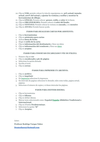 20. Clip en VER: permite colocar la vista de organigrama en, 50% actual, tamaño
     actual, 200% del actual, y ajustar la ventana y ocultar y mostrar la
     herramientas de dibujo.
 21. Clip en LÍNEAS: Permite colocar: grosor, estilo, y color de la líneas.
 22. Clip en ORGANIGRAMA: Permite colocar el color del fondo.
 23. Clip en VENTANA: Permite colocar la ventana en cascada, y en mosaico
 24. Clip en AYUDA: Permite buscar ayuda.

               PASOS PARA REALIZAR CARTAS POR ASISTENTE:
 1.   Clip en herramientas
 2.   Clip en asistentes para cartas
 3.   Activar línea de fecha
 4.   Elegir el estilo de la carta
 5.   Clip en información del destinatario y llene sus datos
 6.   Clip en información del remitente y llene sus datos.
 7.   Clip en aceptar.

           PASOS PARA INSERTAR ENCABEZADO Y PIE DE PÁGINA
 1.   Primero clip en ver
 2.   Clip en encabezado y pie de página
 3.   Seleccione la opción deseada
 4.   Escriba el texto
 5.   Clip en cerrar.

                     PASOS PARA IMPRIMIR UN ARCHIVO:
 1. Clip en archivo
 2. Clip en imprimir
 3. En impresora seleccione la impresora
 4. En intervalo de paginas seleccione lo deseado, tales como todas, pagina actual,
    páginas.
 5. Seleccione el número de copias y si desea intercalar las páginas.

                          PASOS PARA DEFINIR IDIOMA:
 1. Clip en herramientas
 2. Clip en Idioma
 3. Clip en definir idioma
 4. Marcar texto seleccionado como: Español España Alfabético Tradicional o
    Internacional.
 5. Clip en el botón Predeterminar.
 6. Seleccione la opción "Si"
 7. Clip en Aceptar.




Autor:
Profesor Rodrigo Vargas Yáñez
Desmodus02@hotmail.com
 