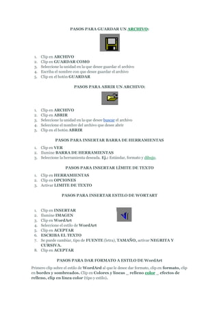 PASOS PARA GUARDAR UN ARCHIVO:




 1.   Clip en ARCHIVO
 2.   Clip en GUARDAR COMO
 3.   Seleccione la unidad en la que desee guardar el archivo
 4.   Escriba el nombre con que desee guardar el archivo
 5.   Clip en el botón GUARDAR

                         PASOS PARA ABRIR UN ARCHIVO:




 1.   Clip en ARCHIVO
 2.   Clip en ABRIR
 3.   Seleccione la unidad en la que desee buscar el archivo
 4.   Seleccione el nombre del archivo que desee abrir
 5.   Clip en el botón ABRIR

              PASOS PARA INSERTAR BARRA DE HERRAMIENTAS
 1. Clip en VER
 2. Ilumine BARRA DE HERRAMIENTAS
 3. Seleccione la herramienta deseada. Ej.: Estándar, formato y dibujo.

                    PASOS PARA INSERTAR LÍMITE DE TEXTO
 1. Clip en HERRAMIENTAS
 2. Clip en OPCIONES
 3. Activar LIMITE DE TEXTO

                  PASOS PARA INSERTAR ESTILO DE WORTART


 1. Clip en INSERTAR
 2. Ilumine IMAGEN
 3. Clip en WordArt
 4. Seleccione el estilo de WordArt
 5. Clip en ACEPTAR
 6. ESCRIBA EL TEXTO
 7. Se puede cambiar, tipo de FUENTE (letra), TAMAÑO, activar NEGRITA Y
    CURSIVA.
 8. Clip en ACEPTAR

               PASOS PARA DAR FORMATO A ESTILO DE WordArt
Primero clip sobre el estilo de WordArd al que le desee dar formato, clip en formato, clip
en bordes y sombreados. Clip en Colores y líneas _ relleno color _ efectos de
relleno, clip en línea color (tipo y estilo).
 