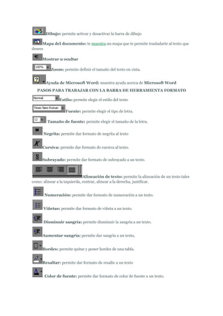 Dibujo: permite activar y desactivar la barra de dibujo

      Mapa del documento: te muestra un mapa que te permite trasladarte al texto que
desees

      Mostrar u ocultar

          Zoom: permite definir el tamaño del texto en vista.


        Ayuda de Microsoft Word: muestra ayuda acerca de Microsoft Word
   PASOS PARA TRABAJAR CON LA BARRA DE HERRAMIENTA FORMATO

               Estilo: permite elegir el estilo del texto

                   Fuente: permite elegir el tipo de letra.

        Tamaño de fuente: permite elegir el tamaño de la letra.


      Negrita: permite dar formato de negrita al texto


      Cursiva: permite dar formato de cursiva al texto.


      Subrayado: permite dar formato de subrayado a un texto.



                              Alineación de texto: permite la alineación de un texto tales
como: alinear a la izquierda, centrar, alinear a la derecha, justificar.


       Numeración: permite dar formato de numeración a un texto.


      Viñetas: permite dar formato de viñeta a un texto.


      Disminuir sangría: permite disminuir la sangría a un texto.


      Aumentar sangría: permite dar sangría a un texto,


      Bordes: permite quitar y poner bordes de una tabla.


      Resaltar: permite dar formato de resalte a un texto


      . Color de fuente: permite dar formato de color de fuente a un texto.
 