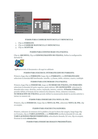 PASOS PARA CAMBIAR MAYUSCULA Y MINUSCULA
 1. Clip en FORMATO
 2. Clip en CAMBIAR MAYUSCULA Y MINUSCULA
 3. Clip en ACEPTAR

                     PASOS PARA CONFIGURAR UNA PAGINA:
Clip en ARCHIVO, Clip en CONFIGURACIÓN DE PÁGINA, Defina la configuración
deseada Ej




Aplicar a todo el documento o de aquí en adelante
             PASOS PARA HACER EL INTERLINEADO DE PARRAFO:
Primero, haga clip en FORMATO, luego clip en PÁRRAFO y en INTERLINEADO
seleccione la deseada EJ Interlineado: sencillo, 1,5 líneas, doble, mínimo, exacto y múltiple
                      PASOS PARA ENUMERAR UNA PAGINA:
Primero, haga Clip en INSERTAR, luego en NUMERO DE PÁGINA, EN POSICIÓN:
seleccione la deseada EJ parte superior, parte inferior. EN ALINEACIÓN. seleccione la
deseada tales como: derecha, centro, izquierda, interior, exterior. El botón FORMATO:
permite definir el formato de los números Ej números, letras, números romanos,
NUMERACIÓN DE PÁGINA: permite definir la enumeración desde la sección anterior o
iniciar en numero tal.
                    PASOS PARA INSERTAR UNA NOTA AL PIE:
Primero, clip en INSERTAR, luego clip en NOTA AL PIE, seleccione NOTA AL PIE, clip
en aceptar.
                        PASOS PARA HACER UNA SANGRIA
Primero, colocarse al comienzo de la palabra a la que le desea dar sangría, luego haga clip
en Formato, clip en TABULACIONES, y en POSICIÓN escriba la deseada EJ 1cm, en
TABULACIONES PREDETERMINADA: selecciónela deseada, EJ 1cm, clip en aceptar.
Presione la tecla tabulación.
                PASOS PARA INSERTAR IMAGEN PREDISEÑADA
 