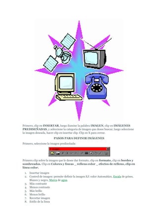 Primero, clip en INSERTAR, luego ilumine la palabra IMAGEN, clip en IMÁGENES
PREDISEÑADAS, y seleccione la categoría de imagen que desee buscar, luego seleccione
la imagen deseada, hacer clip en insertar clip. Clip en X para cerrar.
                        PASOS PARA DEFINIR IMÁGENES
Primero, seleccione la imagen prediseñada:




Primero clip sobre la imagen que le desee dar formato, clip en formato, clip en bordes y
sombreados. Clip en Colores y líneas _ relleno color _ efectos de relleno, clip en
línea color.
 1. Insertar imagen
 2. Control de imagen: permite definir la imagen EJ: color Automático, Escala de grises,
    Blanco y negro, Marca de agua.
 3. Más contraste
 4. Menos contraste
 5. Más brillo
 6. Menos brillo
 7. Recortar imagen
 8. Estilo de la línea
 