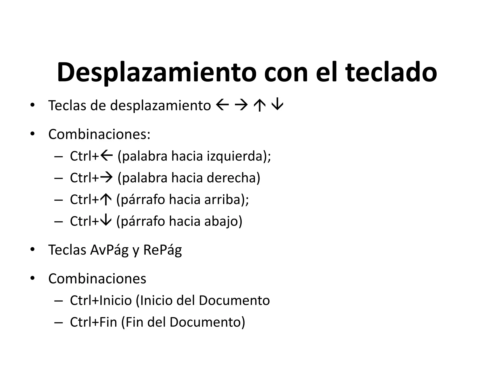 Desplazamiento con el teclado
• Teclas de desplazamiento    
• Combinaciones:
– Ctrl+ (palabra hacia izquierda);
– Ctrl+ (palabra hacia derecha)
– Ctrl+ (párrafo hacia arriba);
– Ctrl+ (párrafo hacia abajo)
• Teclas AvPág y RePág
• Combinaciones
– Ctrl+Inicio (Inicio del Documento
– Ctrl+Fin (Fin del Documento)
 
