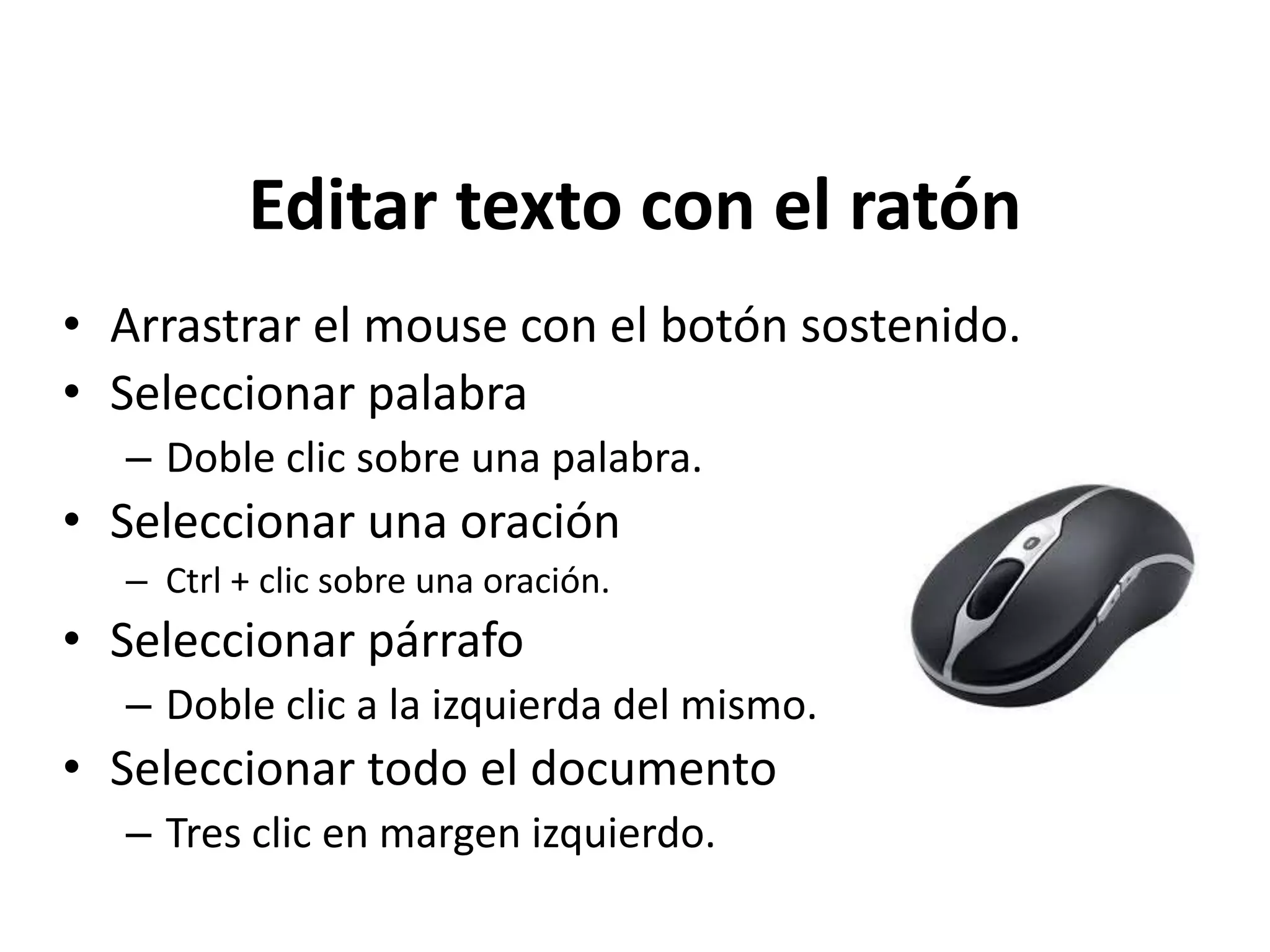 Editar texto con el ratón
• Arrastrar el mouse con el botón sostenido.
• Seleccionar palabra
– Doble clic sobre una palabra.
• Seleccionar una oración
– Ctrl + clic sobre una oración.
• Seleccionar párrafo
– Doble clic a la izquierda del mismo.
• Seleccionar todo el documento
– Tres clic en margen izquierdo.
 