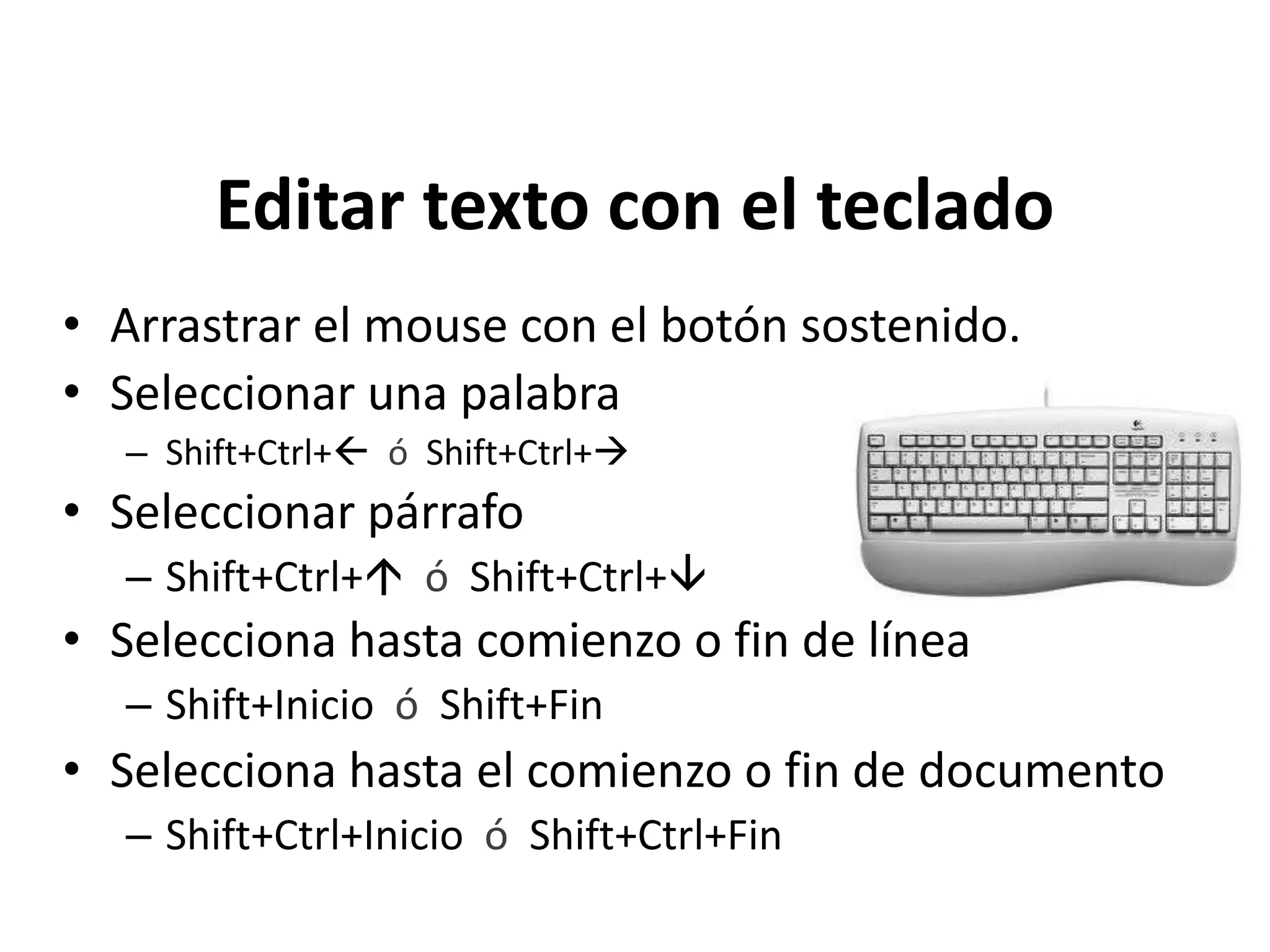 Editar texto con el teclado
• Arrastrar el mouse con el botón sostenido.
• Seleccionar una palabra
– Shift+Ctrl+ ó Shift+Ctrl+
• Seleccionar párrafo
– Shift+Ctrl+ ó Shift+Ctrl+
• Selecciona hasta comienzo o fin de línea
– Shift+Inicio ó Shift+Fin
• Selecciona hasta el comienzo o fin de documento
– Shift+Ctrl+Inicio ó Shift+Ctrl+Fin
 