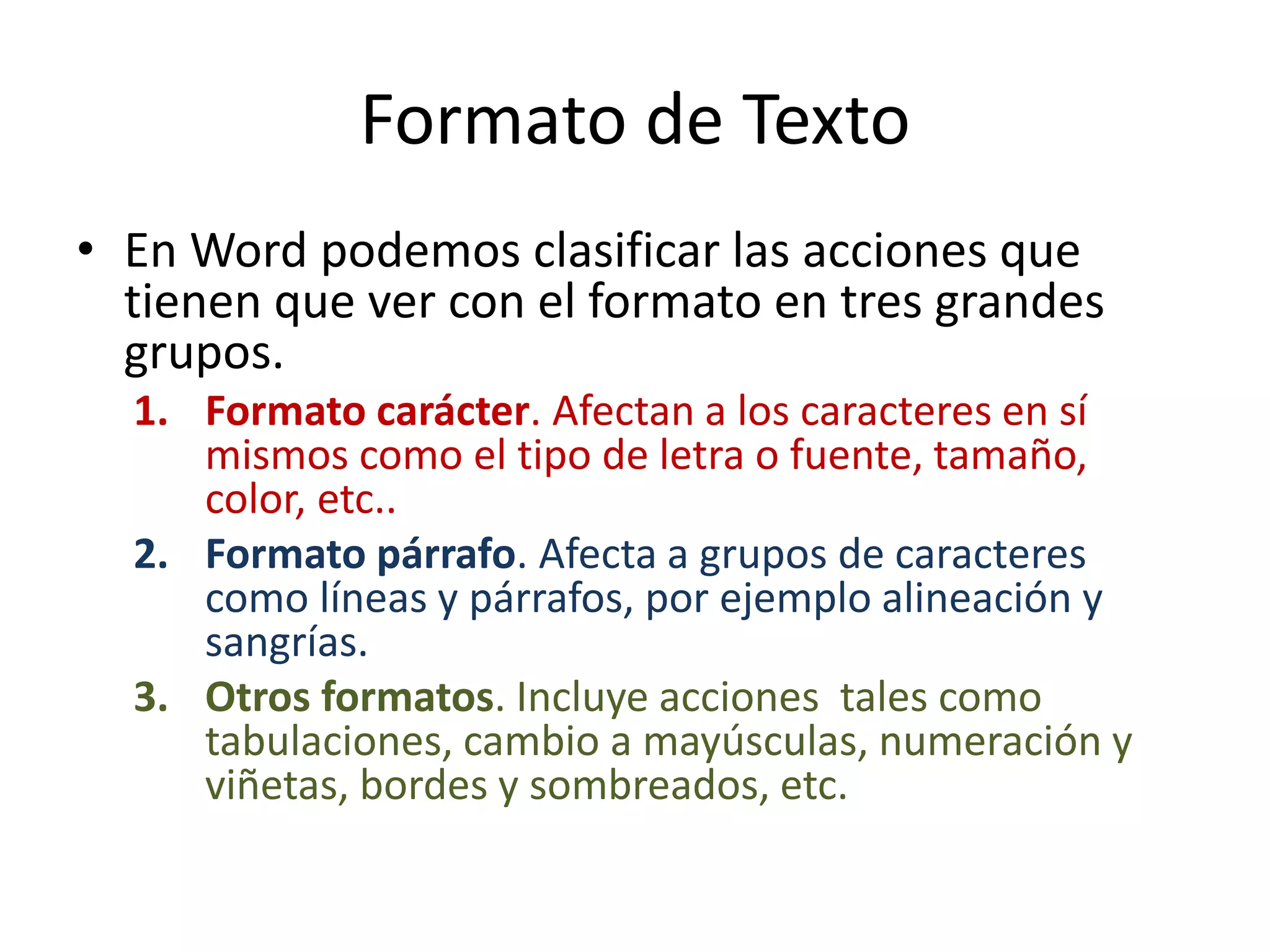 Formato de Texto
• En Word podemos clasificar las acciones que
tienen que ver con el formato en tres grandes
grupos.
1. Formato carácter. Afectan a los caracteres en sí
mismos como el tipo de letra o fuente, tamaño,
color, etc..
2. Formato párrafo. Afecta a grupos de caracteres
como líneas y párrafos, por ejemplo alineación y
sangrías.
3. Otros formatos. Incluye acciones tales como
tabulaciones, cambio a mayúsculas, numeración y
viñetas, bordes y sombreados, etc.
 