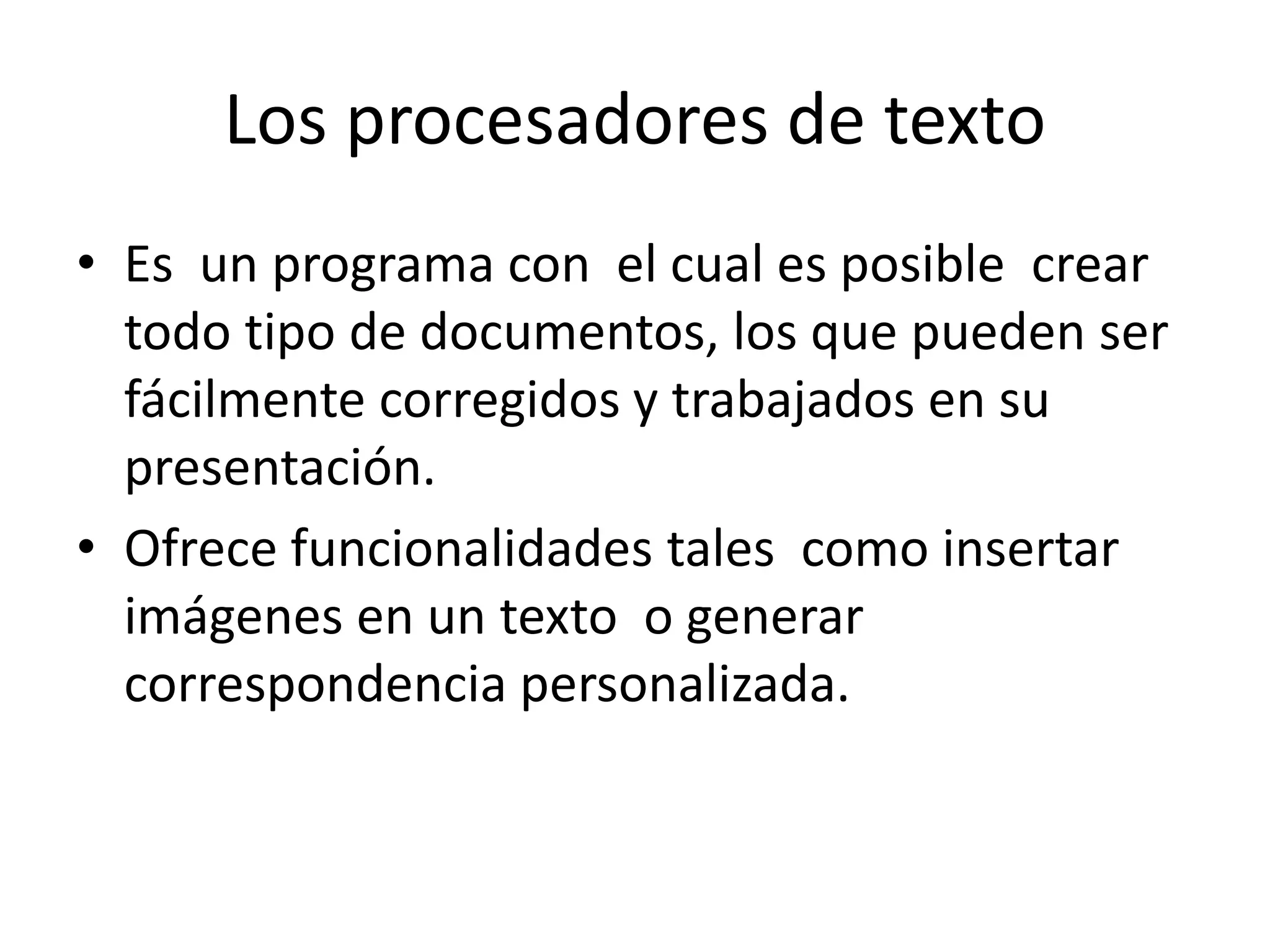 Los procesadores de texto
• Es un programa con el cual es posible crear
todo tipo de documentos, los que pueden ser
fácilmente corregidos y trabajados en su
presentación.
• Ofrece funcionalidades tales como insertar
imágenes en un texto o generar
correspondencia personalizada.
 