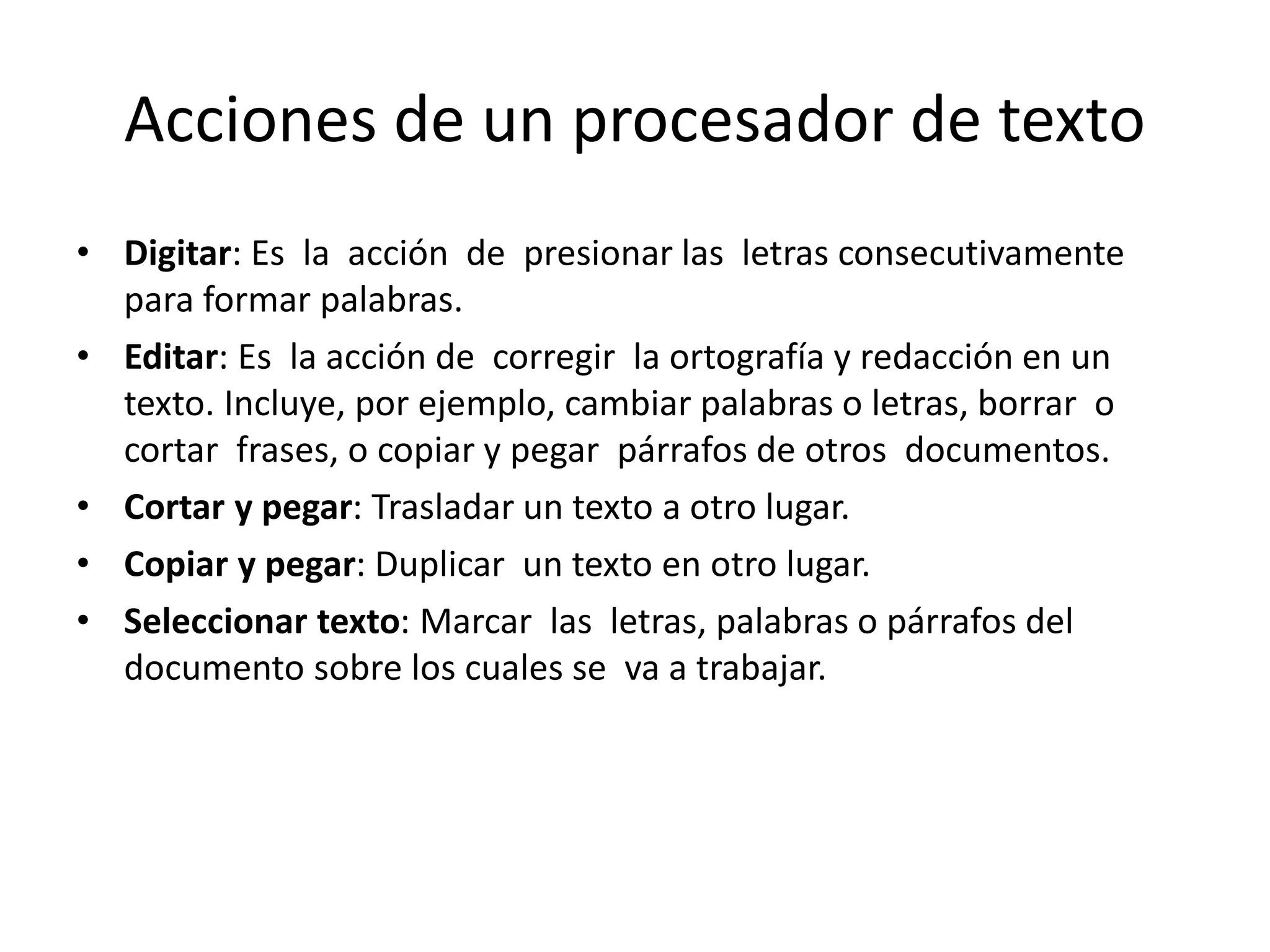 Acciones de un procesador de texto
• Digitar: Es la acción de presionar las letras consecutivamente
para formar palabras.
• Editar: Es la acción de corregir la ortografía y redacción en un
texto. Incluye, por ejemplo, cambiar palabras o letras, borrar o
cortar frases, o copiar y pegar párrafos de otros documentos.
• Cortar y pegar: Trasladar un texto a otro lugar.
• Copiar y pegar: Duplicar un texto en otro lugar.
• Seleccionar texto: Marcar las letras, palabras o párrafos del
documento sobre los cuales se va a trabajar.
 