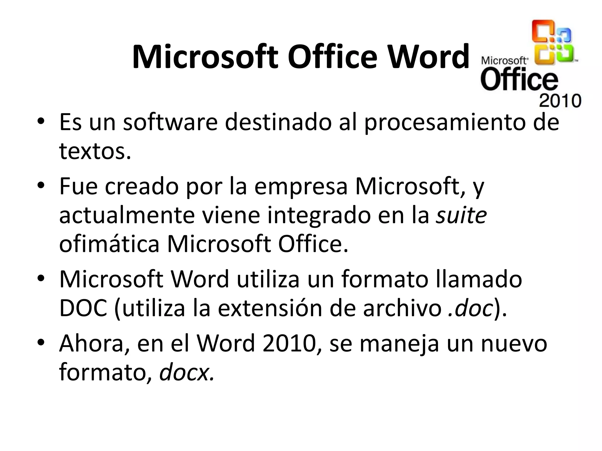 Microsoft Office Word
• Es un software destinado al procesamiento de
textos.
• Fue creado por la empresa Microsoft, y
actualmente viene integrado en la suite
ofimática Microsoft Office.
• Microsoft Word utiliza un formato llamado
DOC (utiliza la extensión de archivo .doc).
• Ahora, en el Word 2010, se maneja un nuevo
formato, docx.
 