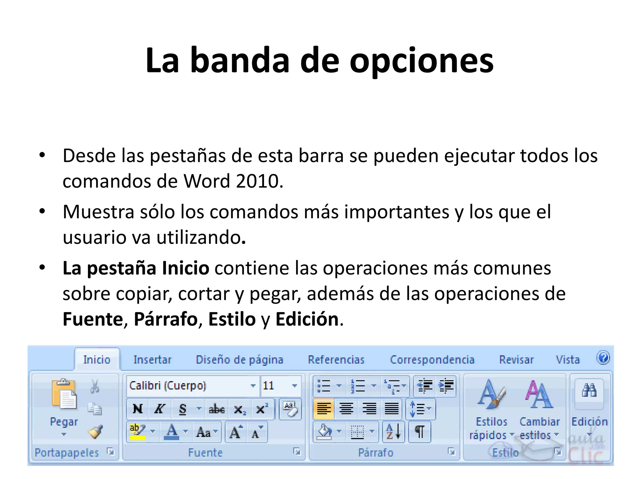 La banda de opciones
• Desde las pestañas de esta barra se pueden ejecutar todos los
comandos de Word 2010.
• Muestra sólo los comandos más importantes y los que el
usuario va utilizando.
• La pestaña Inicio contiene las operaciones más comunes
sobre copiar, cortar y pegar, además de las operaciones de
Fuente, Párrafo, Estilo y Edición.
 