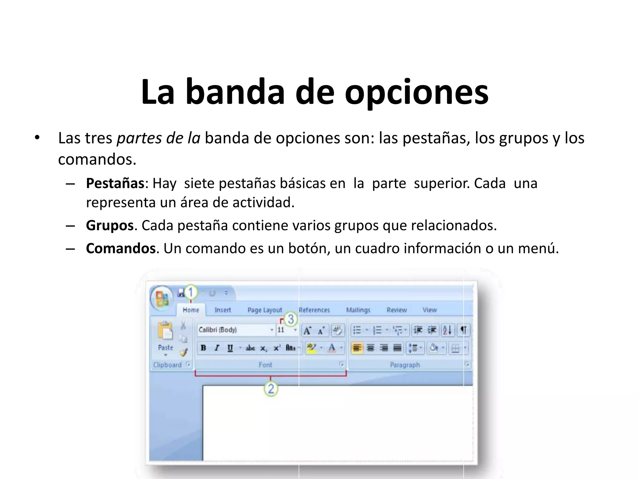 La banda de opciones
• Las tres partes de la banda de opciones son: las pestañas, los grupos y los
comandos.
– Pestañas: Hay siete pestañas básicas en la parte superior. Cada una
representa un área de actividad.
– Grupos. Cada pestaña contiene varios grupos que relacionados.
– Comandos. Un comando es un botón, un cuadro información o un menú.
 