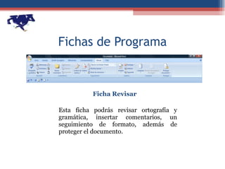 Fichas de Programa Ficha Revisar Esta ficha podrás revisar ortografía y gramática, insertar comentarios, un seguimiento de formato, además de proteger el documento. 