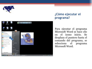 ¿Cómo ejecutar el programa? Para ejecutar el programa Microsoft Word se hace clic en el icono inicio. Se desplaza el puntero hasta el comando del programa, se selecciona el programa Microsoft Word. 