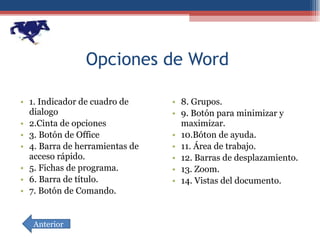Opciones de Word  1. Indicador de cuadro de dialogo 2.Cinta de opciones 3. Botón de Office 4. Barra de herramientas de acceso rápido. 5. Fichas de programa. 6. Barra de título. 7. Botón de Comando. 8. Grupos. 9. Botón para minimizar y maximizar. 10.Bóton de ayuda. 11. Área de trabajo. 12. Barras de desplazamiento. 13. Zoom. 14. Vistas del documento. Anterior 